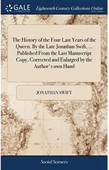 The History of the Four Last Years of the Queen. By the Late Jonathan Swift, ... Published From the Last Manuscript Copy, Corrected and Enlarged by the Author's own Hand