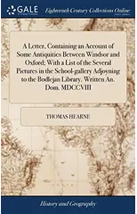 A Letter, Containing an Account of Some Antiquities Between Windsor and Oxford; With a List of the Several Pictures in the School-gallery Adjoyning to the Bodlejan Library. Written An. Dom. MDCCVIII