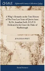A Whig's Remarks on the Tory History of The Four Last Years of Queen Anne. By Dr. Jonathan Swift, D.S.P.D. Dedicated to his Grace the Duke of Marlborough