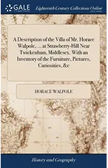 A Description of the Villa of Mr. Horace Walpole, ... at Strawberry-Hill Near Twickenham, Middlesex. With an Inventory of the Furniture, Pictures, Curiosities, &c