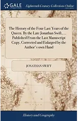 The History of the Four Last Years of the Queen. By the Late Jonathan Swift, ... Published From the Last Manuscript Copy, Corrected and Enlarged by the Author's own Hand