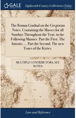 The Roman Gradual on the Gregorian Notes. Containing the Masses for all Sundays Throughout the Year, in the Following Manner. Part the First. The Introits, ... Part the Second. The new Tones of the Ky