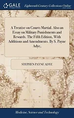 A Treatise on Courts Martial. Also an Essay on Military Punishments and Rewards. The Fifth Edition, With Additions and Amendments. By S. Payne Adye,