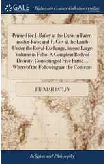 Printed for J. Batley at the Dove in Pater-noster-Row; and T. Cox at the Lamb Under the Royal-Exchange, in one Large Volume in Folio, A Compleat Body of Divinity, Consisting of Five Parts; ... Whereof