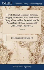Travels Through Germany, Bohemia, Hungary, Switzerland, Italy, and Lorrain. Giving a True and Just Description of the Present State of Those Countries; By John George Keysler of 4; Volume 2