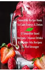 Smoothie Recipe Book To Gain Energy & Detox 17 Smoothie Bowl Recipes, Cleanse Drinks & Blender Mix Recipes To Feel Stronger
