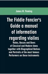 The Fiddle Fancier's Guide a Manual of Information Regarding Violins, Violas, Basses and Bows of Classical and Modern Times Together with Biographical Notices and Portraits of the Most Famous Performe