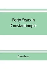 Forty years in Constantinople; the recollections of Sir Edwin Pears, 1873-1915, with 16 illustrations
