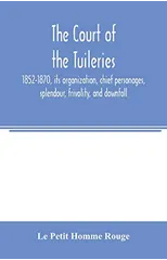The court of the Tuileries, 1852-1870, its organization, chief personages, splendour, frivolity, and downfall