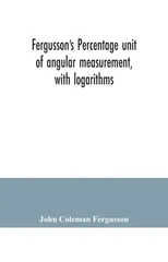Fergusson's Percentage unit of angular measurement, with logarithms; also a description of his percentage theodolite and percentage compass, for the use of surveyors, navigating officers, civil and mi