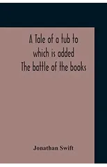 A Tale Of A Tub To Which Is Added The Battle Of The Books, And The Mechanical Operation Of The Spirit Together With The Together With The History Of Martin, Wotton'S Observations Upon The Tale Of A Tu