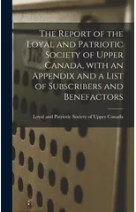 The Report of the Loyal and Patriotic Society of Upper Canada, With an Appendix and a List of Subscribers and Benefactors