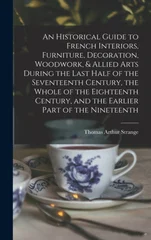 An Historical Guide to French Interiors, Furniture, Decoration, Woodwork, & Allied Arts During the Last Half of the Seventeenth Century, the Whole of the Eighteenth Century, and the Earlier Part of th