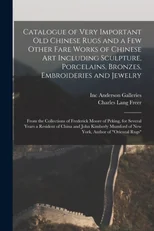 Catalogue of Very Important Old Chinese Rugs and a Few Other Fare Works of Chinese Art Including Sculpture, Porcelains, Bronzes, Embroideries and Jewelry