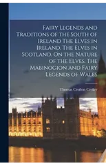 Fairy Legends and Traditions of the South of Ireland The Elves in Ireland. The Elves in Scotland. On the Nature of the Elves. The Mabinogion and Fairy Legends of Wales