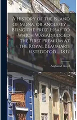 A History of the Island of Mona, or Anglesey ... Being the Prize Essay to Which Was Adjudged the First Premium at the Royal Beaumaris Eisteddfod ... 1832