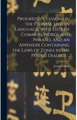 Progressive Lessons in the Chinese Spoken Language, With Lists of Common Words and Phrases, and an Appendix Containing the Laws of Tones in the Peking Dialect ...