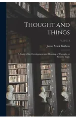 Thought and Things; a Study of the Development and Meaning of Thought, or Genetic Logic; v. 2, c. 1