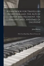 A Handbook for Travellers in Switzerland, the Alps of Savoy and Piedmont, the Italian Lakes, and Part of Dauphiné