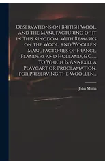 Observations on British Wool, and the Manufacturing of It in This Kingdom. With Remarks on the Wool, and Woollen Manufactories of France, Flanders and Holland, & C. ... To Which is Annex'd, a Playcart