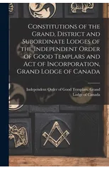 Constitutions of the Grand, District and Subordinate Lodges of the Independent Order of Good Templars and Act of Incorporation, Grand Lodge of Canada [microform]