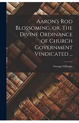 Aaron's Rod Blossoming, or, The Divine Ordinance of Church Government Vindicated ...