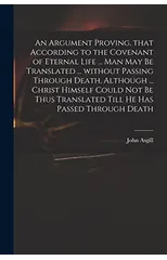 An Argument Proving, That According to the Covenant of Eternal Life ... Man May Be Translated ... Without Passing Through Death, Although ... Christ Himself Could Not Be Thus Translated Till He Has Pa