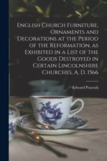 English Church Furniture, Ornaments and Decorations at the Period of the Reformation [microform], as Exhibited in a List of the Goods Destroyed in Certain Lincolnshire Churches, A. D. 1566