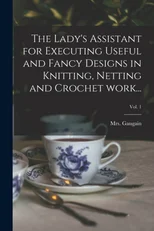 The Lady's Assistant for Executing Useful and Fancy Designs in Knitting, Netting and Crochet Work...; Vol. 1