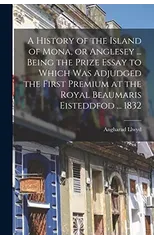 A History of the Island of Mona, or Anglesey ... Being the Prize Essay to Which Was Adjudged the First Premium at the Royal Beaumaris Eisteddfod ... 1832