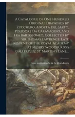 A Catalogue of One Hundred Original Drawings by Zucchero, Andrea Del Sarto, Polidore Da Caravaggio, and Fra Bartolomeo, Collected by Sir Thomas Lawrence, Late Presdent of the Royal Academy ... at Mess