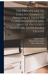The Private Life Of Galileo. Compiled Principally From His Correspondence and That of His Eldest Daughter, Sister Maria Celeste