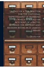 A Tale of a Tub, Written for the Universal Improvement of Mankind to Which is Added an Account of a Battel Between the Antient and Modern Books in St. James's Library