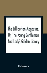 The Lilliputian Magazine, Or, The Young Gentleman And Lady'S Golden Library. Being An Attempt To Mend The World, To Render The Society Of Man More Amiable