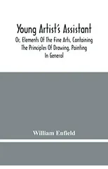 Young Artist'S Assistant; Or, Elements Of The Fine Arts, Containing The Principles Of Drawing, Painting In General, Crayon Painting, Oil Painting, Portrait Painting, Miniature Painting, Designing, Col