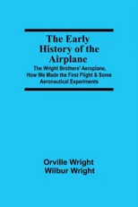 The Early History of the Airplane; The Wright Brothers' Aeroplane, How We Made the First Flight & Some Aeronautical Experiments