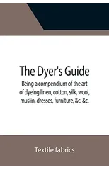 The Dyer's Guide Being a compendium of the art of dyeing linen, cotton, silk, wool, muslin, dresses, furniture, &c. &c.; with the method of scouring wool, bleaching cotton, &c., and directions for ung