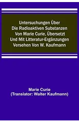 Untersuchungen uber die radioaktiven Substanzen von Marie Curie, ubersetzt und mit Litteratur-Erganzungen versehen von W. Kaufmann