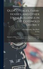 Old Cottages, Farm-houses, and Other Stone Buildings in the Cotswold District; Examples of Minor Domestic Architecture in Gloucestershire, Oxfordshire, Northants, Worcestershire, &c.