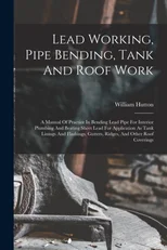 Lead Working, Pipe Bending, Tank And Roof Work; A Manual Of Practice In Bending Lead Pipe For Interior Plumbing And Beating Sheet Lead For Application As Tank Linings And Flashings, Gutters, Ridges, A