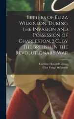 Letters of Eliza Wilkinson, During the Invasion and Possession of Charleston, S.C., by the British in the Revolutionary War