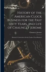 History of the American Clock Business for the Past Sixty Years, and Life of Chauncey Jerome