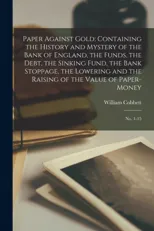 Paper Against Gold; Containing the History and Mystery of the Bank of England, the Funds, the Debt, the Sinking Fund, the Bank Stoppage, the Lowering and the Raising of the Value of Paper-money