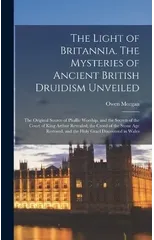 The Light of Britannia. The Mysteries of Ancient British Druidism Unveiled; the Original Source of Phallic Worship, and the Secrets of the Court of King Arthur Revealed; the Creed of the Stone age Res