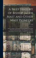 A Brief History of Bishop Jacob Mast and Other Mast Pioneers; and a Complete Genealogical Family Register and Those Related by Intermarriage, With Biographies of Their Descendants From the Earliest Av