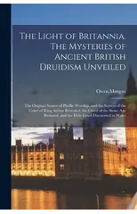 The Light of Britannia. The Mysteries of Ancient British Druidism Unveiled; the Original Source of Phallic Worship, and the Secrets of the Court of King Arthur Revealed; the Creed of the Stone age Res