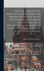 The Doctrine of the Russian Church, Being the Primer Or Spelling Book, the Shorter and Longer Catechisms, and a Treatise [By G. Koniskii] On the Duty of Parish Priests, Tr. by R.W. Blackmore