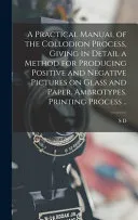 A Practical Manual of the Collodion Process, Giving in Detail a Method for Producing Positive and Negative Pictures on Glass and Paper. Ambrotypes. Printing Process ..