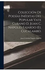 Coleccion De Poesias Ineditas Del Popular Vate Cubano D. Juan C. Napoles Fajardo (El Cucalambe).