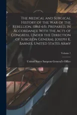 The Medical and Surgical History of the war of the Rebellion. (1861-65). Prepared, in Accordance With the Acts of Congress, Under the Direction of Surgeon General Joseph K. Barnes, United States Army;